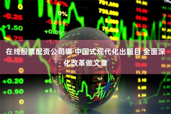 在线股票配资公司哪 中国式现代化出题目 全面深化改革做文章