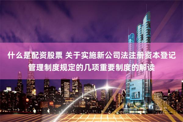 什么是配资股票 关于实施新公司法注册资本登记管理制度规定的几项重要制度的解读