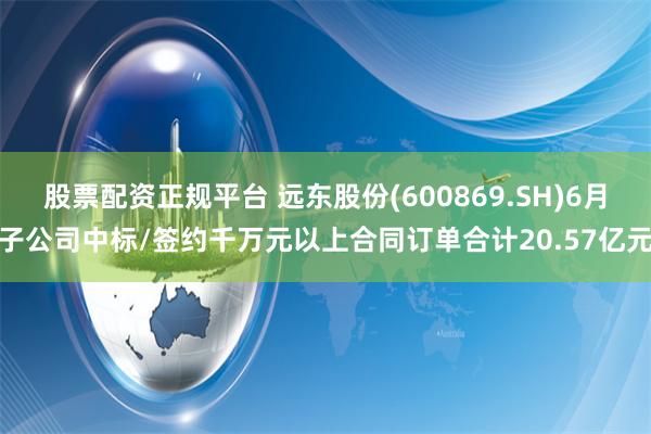 股票配资正规平台 远东股份(600869.SH)6月子公司中标/签约千万元以上合同订单合计20.57亿元