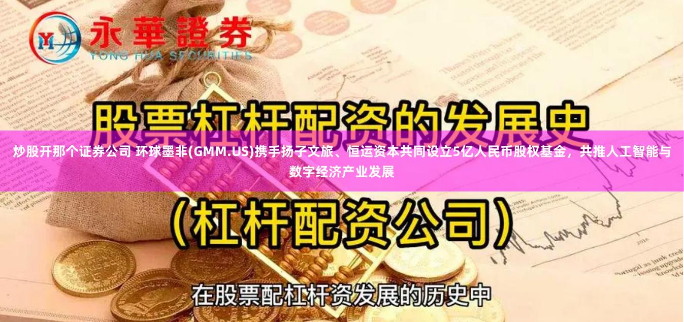 炒股开那个证券公司 环球墨非(GMM.US)携手扬子文旅、恒运资本共同设立5亿人民币股权基金，共推人工智能与数字经济产业发展