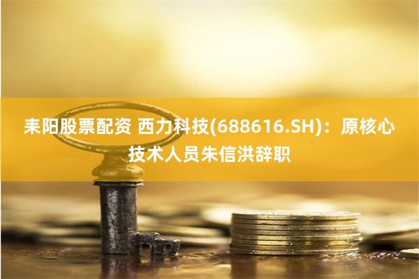 耒阳股票配资 西力科技(688616.SH)：原核心技术人员朱信洪辞职