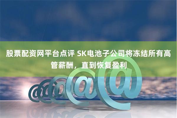 股票配资网平台点评 SK电池子公司将冻结所有高管薪酬，直到恢复盈利