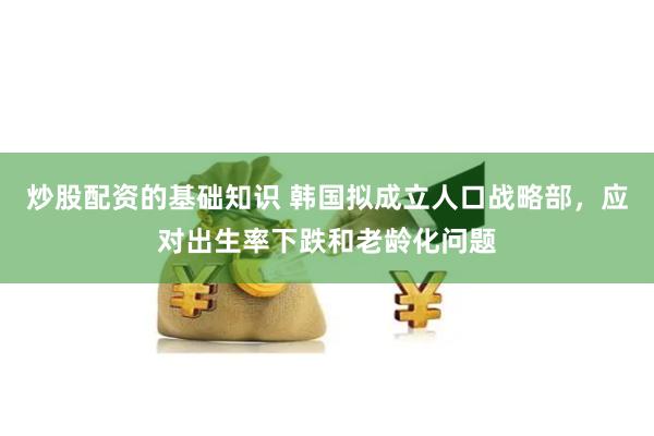 炒股配资的基础知识 韩国拟成立人口战略部，应对出生率下跌和老龄化问题