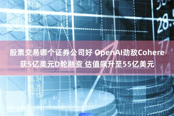 股票交易哪个证券公司好 OpenAI劲敌Cohere获5亿美元D轮融资 估值飙升至55亿美元