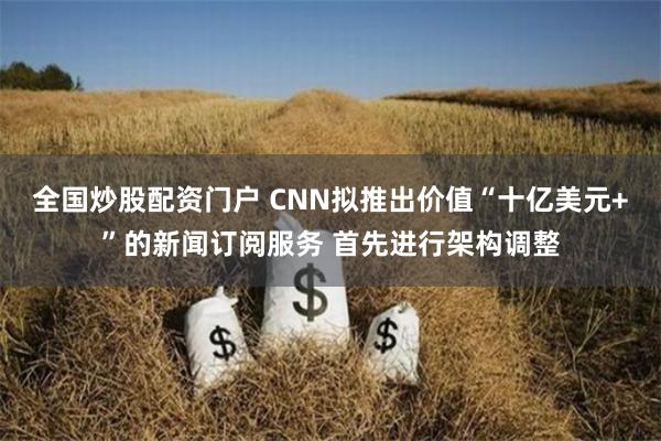 全国炒股配资门户 CNN拟推出价值“十亿美元+”的新闻订阅服务 首先进行架构调整