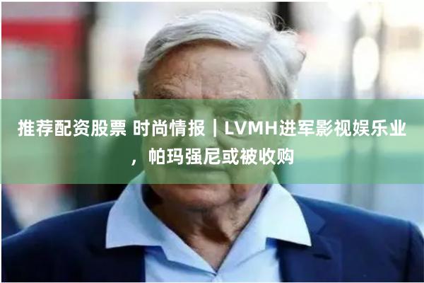 推荐配资股票 时尚情报｜LVMH进军影视娱乐业，帕玛强尼或被收购