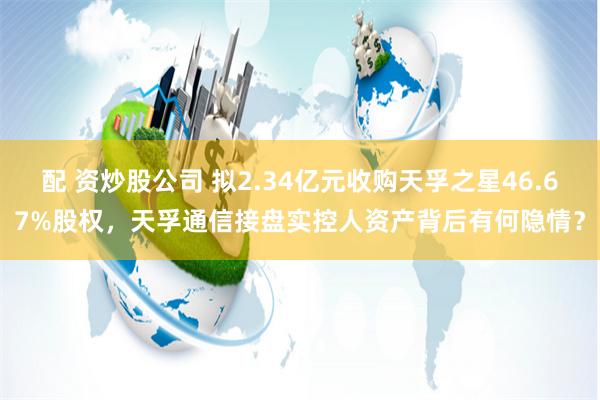 配 资炒股公司 拟2.34亿元收购天孚之星46.67%股权，天孚通信接盘实控人资产背后有何隐情？