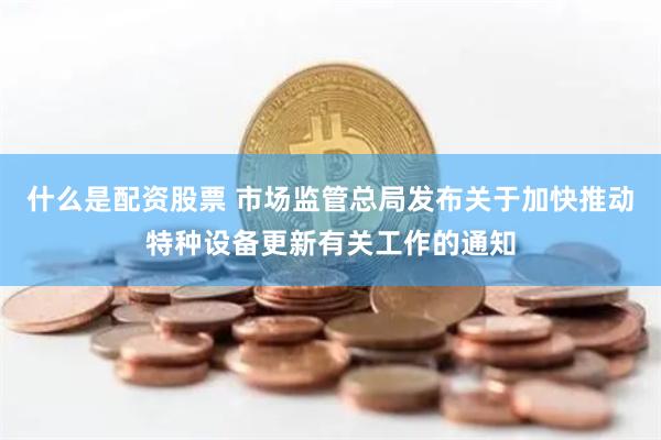 什么是配资股票 市场监管总局发布关于加快推动特种设备更新有关工作的通知