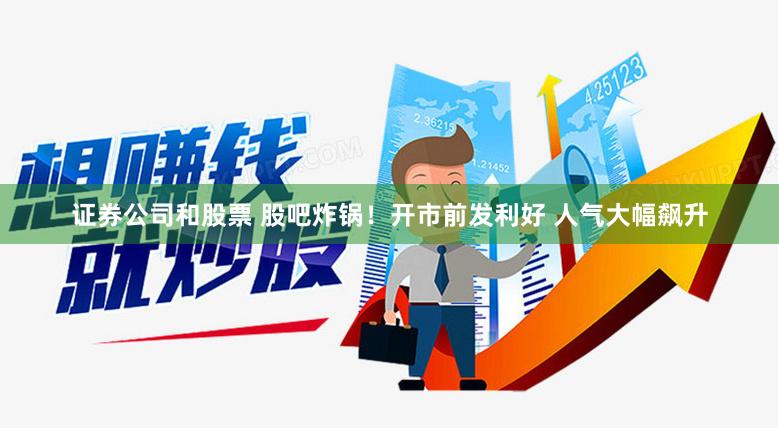 证券公司和股票 股吧炸锅！开市前发利好 人气大幅飙升