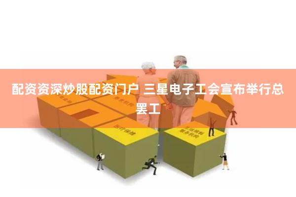 配资资深炒股配资门户 三星电子工会宣布举行总罢工