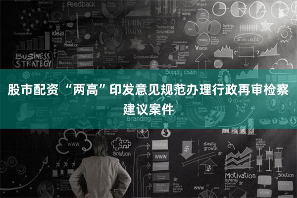 股市配资 “两高”印发意见规范办理行政再审检察建议案件