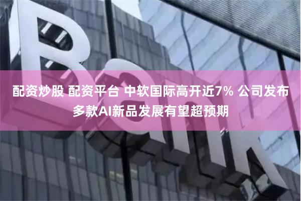 配资炒股 配资平台 中软国际高开近7% 公司发布多款AI新品发展有望超预期