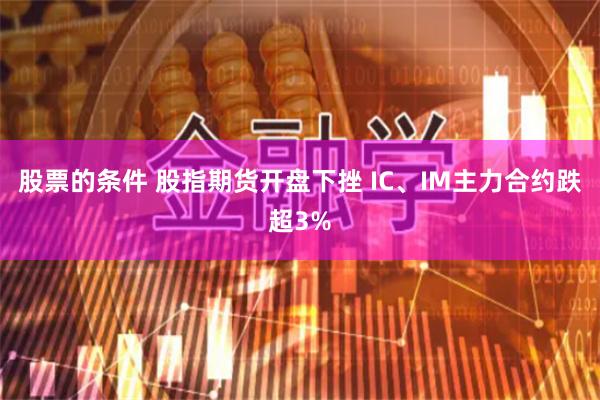 股票的条件 股指期货开盘下挫 IC、IM主力合约跌超3%