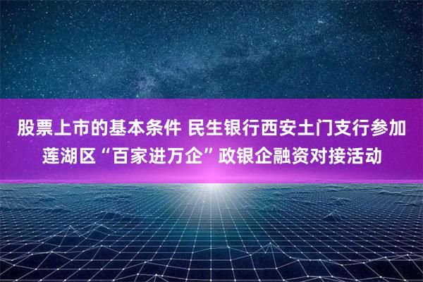 股票上市的基本条件 民生银行西安土门支行参加莲湖区“百家进万企”政银企融资对接活动