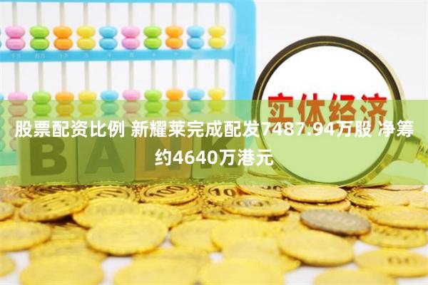 股票配资比例 新耀莱完成配发7487.94万股 净筹约4640万港元