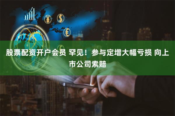 股票配资开户会员 罕见！参与定增大幅亏损 向上市公司索赔