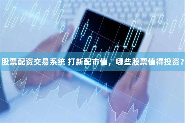 股票配资交易系统 打新配市值，哪些股票值得投资？