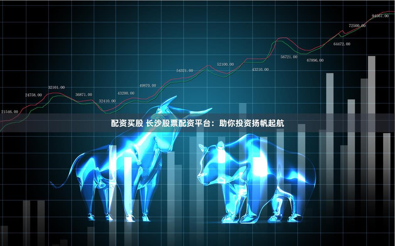 配资买股 长沙股票配资平台：助你投资扬帆起航