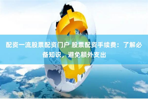配资一流股票配资门户 股票配资手续费：了解必备知识，避免额外支出