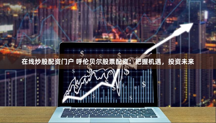 在线炒股配资门户 呼伦贝尔股票配资：把握机遇，投资未来