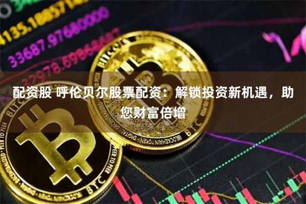 配资股 呼伦贝尔股票配资：解锁投资新机遇，助您财富倍增