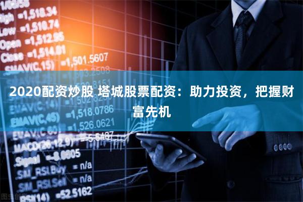 2020配资炒股 塔城股票配资：助力投资，把握财富先机
