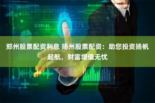 郑州股票配资利息 扬州股票配资：助您投资扬帆起航，财富增值无忧