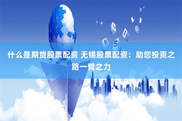 什么是期货股票配资 无锡股票配资：助您投资之路一臂之力