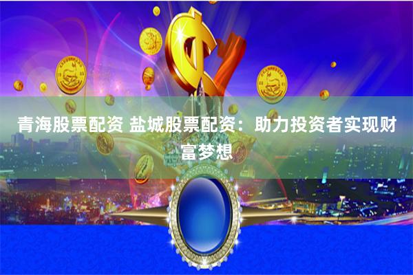 青海股票配资 盐城股票配资：助力投资者实现财富梦想