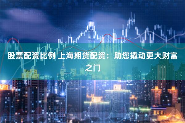 股票配资比例 上海期货配资：助您撬动更大财富之门