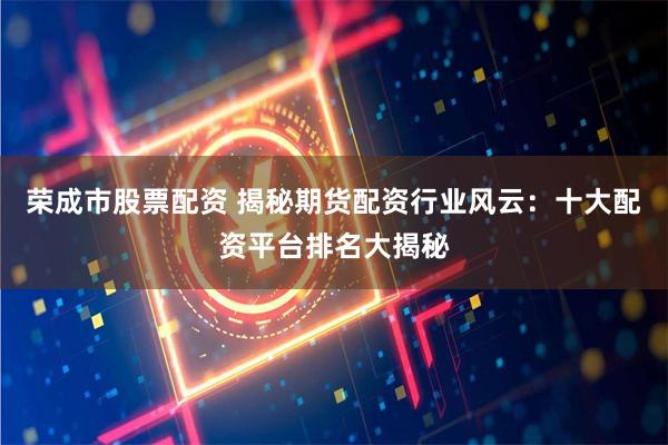 荣成市股票配资 揭秘期货配资行业风云：十大配资平台排名大揭秘