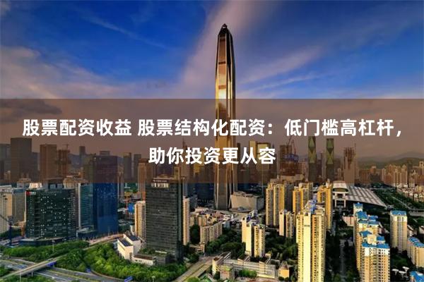 股票配资收益 股票结构化配资：低门槛高杠杆，助你投资更从容