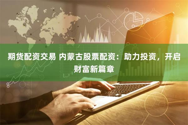 期货配资交易 内蒙古股票配资：助力投资，开启财富新篇章