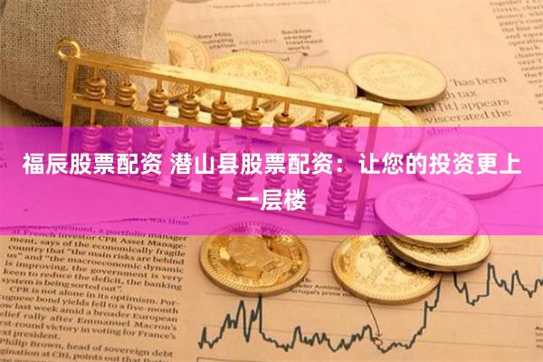 福辰股票配资 潜山县股票配资：让您的投资更上一层楼